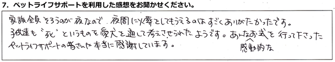 家族全員そろうのが夜なので、夜間に火葬をしてもらえるのはすごくありがたかったです。子供達も”死”というものを愛犬を通して考えさせられたようです。あんな感動的なお式を行って下さったペットライフサポートの皆さんに本当に感謝しています。