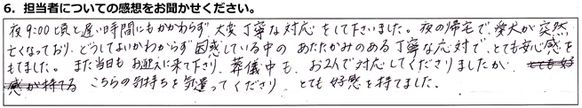 夜9時頃と遅い時間にもかかわらず、大変丁寧な対応をして下さいました。夜の帰宅で、愛犬が突然亡くなっており、どうしてよいかわからず困惑している中のあたたかみのある丁寧な応対で、とても安心感をもてました。また当日もお迎えに来て下さり、葬儀中も、お二人で対応してくださりましたが、こちらの気持ちを気遣ってくださり、とても好感を持てました。