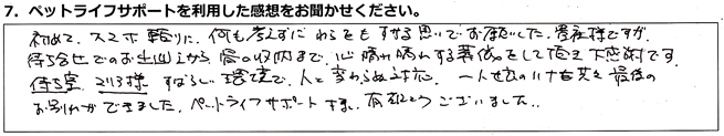 初めてスマホ頼りに、何も考えずにわらをもすがる思いでお願いした、貴社様ですが、待ち合わせでのお出迎えから、骨の収納まで、心晴れ晴れする葬儀をして頂き、大感謝です。待ち室、マリア様、すばらしい環境で、人と変わらぬ対応、一人娘のハナを共々最後のお別れができました。ペットライフサポート様、有難うございました。