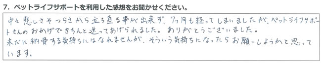 中々悲しさやつらさから立ち直る事が出来ず、7ヶ月も経ってしまいましたが、ペットライフサポートさんのおかげできちんと送ってあげられました。ありがとうございました。未だに納骨する気持ちにはなれませんが、そういう気持ちになったらお願いしようかと思っています。