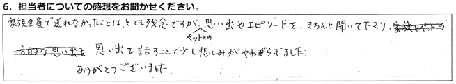 家族全員で送れなかったことはとても残念ですが、ペットとの思い出やエピソードをきちんと聞いて下さり、思い出を話すことで、少し悲しみがやわらぎました。ありがとうございました。