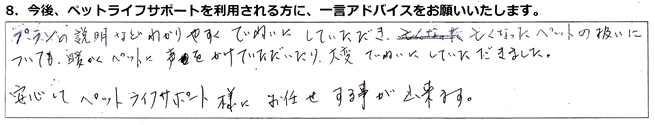 プランの説明などわかりやすく丁寧にしていただき、亡くなったペットの扱いについても暖かくペットに声をかけていただいたり大変丁寧にしていただきました。安心してペットライフサポート様にお任せする事が出来ます。