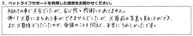 初めての事で不安でしたが、安心感と感謝しかありません。怖くて火葬に立ちあう事ができませんでしたが、火葬前の写真を見ることができ、また火葬後どうだったのか、愛猫のことを伺えて、本当にうれしかったです。