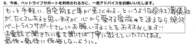 もっと手軽に、自宅前まで車が来てくれる・・・というような(会社)葬儀社がたくさんあると思いますが、心から愛する家族を送るなら、絶対ペットライフサポートさんにお願いすることをおすすめします!!お電話で聞きたい事を聞けば、丁寧に教えていただけます。最後の最後に後悔しないように。