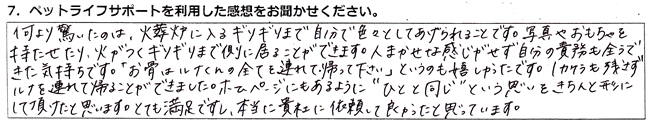 何より驚いたのは、火葬炉に入るギリギリまで自分で色々としてあげられることです。写真やおもちゃを持たせたり、火がつくギリギリまで側に居ることができます。人任せな感じがせず、自分の責務も全うできた気持ちです。「お骨はルナくんの全てを連れて帰って下さい」というのも嬉しかったです。1カケラも残さずルナを連れて帰ることができました。ホームページにもあるように”ひとと同じ”という思いをきちんと形にして頂けたと思います。とても満足ですし、本当に貴社に依頼して良かったと思っています。