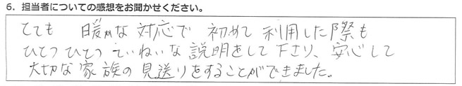 とても暖かな対応で、初めて利用した際も、ひとつひとつていねいな説明をして下さり、安心して大切な家族の見送りをすることができました。