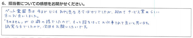 ペット霊園系は今までどこもあやし気な方々ばかりでしたが、初めてサービス業らしい方にお会いしました。
「すみません」が口癖の様でしたので、もっと胸をはってお仕事されて良いと思います。誠実な方でしたので、次回もお願いしたいです。