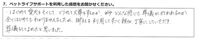 はじめて愛犬を亡くして、どうやって火葬をするのか、どんな感じで葬儀が行われるのか、全くはじめてでわかりませんでしたが、御社を利用してすごく親切、丁寧にしていただき、葬儀をしてよかったと思いました。