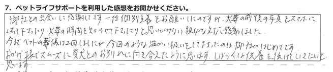 御社との出会いに感謝してます。一任個別葬儀をお願いしたのですが、火葬の前後の写真をスマホに送って下さったり、火葬の時間を知らせて下さったりと思いがけない親切な対応、感動しました。今までペットの葬儀は2回しましたが、今回の様な温かい扱いをして下さったのは、御社がはじめてです。おかげ様でスムーズに愛犬とのお別れに向き合えたように思います。しばらくは供養を続けていきたいと思います。