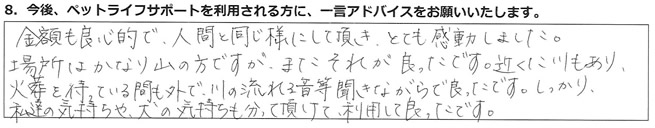 金額も良心的で、人間と同じ様にして頂き、とても感動しました。場所はかなり山の方ですが、またそれが良かったです。近くに川もあり、火葬を待っている間も外で川の流れる音等聞きながらで良かったです。しっかり私達の気持ちや、犬の気持ちも分かって頂けて、利用して良かったです。