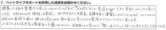 検索した時は重要だと思っていなかったのですが「人と同じように見送ること」ができて本当によかったと思っています。お別れのことば、読経、お骨拾い、四十九日までの日程表、家族全員が遺髪をいただいたことなど、ひとつひとつのお別れの過程を通して、神さまの定められた命の長さを受け入れる覚悟ができていったように思います。心あたたまる待合室の雰囲気にも癒やされました。利用者さんの書かれた「想い出ノート」で淋しさを分かち合えた気がします。