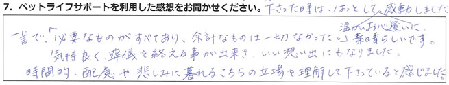 一言で「必要なものがすべてあり、余計なものは一切なかった。」素晴らしいです。気持ちよく葬儀を終える事が出来、いい想い出にもなりました。時間的配慮や悲しみに暮れるこちらの立場を理解して下さっていると感じました。なので、料金の事で言うととても良心的です。マンパワーの大切さを学びました。※無料送迎をしてもらって本当に良かったと後で思いました。