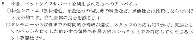 料金システム(無料送迎、骨壺込みの個別葬の料金など)が他社とは比較にならないほど良心的です。会社自体の良心を感じます。セレモニーから収骨までの時間的な構成が適切、スタッフの対応も細やかで、家族としてのペットを亡くした飼い主の気持ちを最大限わかったうえでの対応をしてくださるペット葬儀社です。