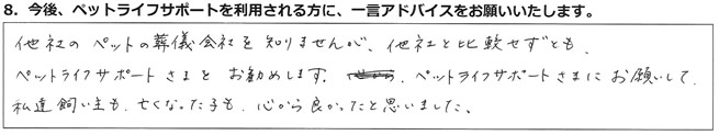 他社のペットの葬儀会社を知りませんが、他社と比較せずとも、ペットライフサポートさまをお勧めします。ペットライフサポートさまにお願いして、私達飼い主も、亡くなった子も、心から良かったと思いました。