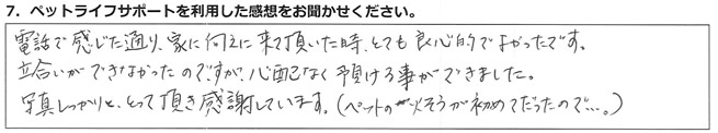 電話で感じた通り、家に迎えに来て頂いた時、とても良心的でよかったです。立会いができなかったのですが、心配なく預ける事ができました。写真しっかりととって頂き感謝しています(ペットの火そうが初めてだったので・・・。)