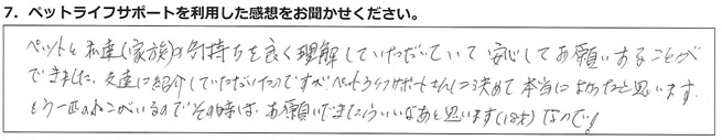 ペットと私達(家族)の気持ちを良く理解していただいていて、安心してお願いすることができました。友達に紹介していただいたのですが、ペットライフサポートさんに決めて本当によかったと思います。もう一匹のねこがいるので、その時はお願いできたらいいなあと思います(18才)なので!