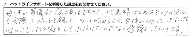 母体が葬儀社である事はもちろん、代表様はじめスタッフの皆さんも、実際にペットを飼っていらっしゃるからこそ、気持ちがわかっていただけて、心のこもった対応をしていただけたのだなと感謝しております。