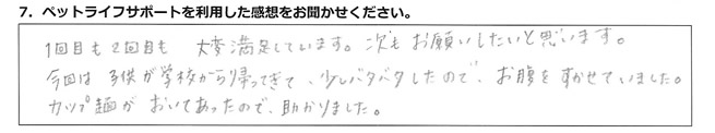 1回目も2回目も、大変満足しています。次もお願いしたいと思います。今回は子供が学校から帰ってきて、少しバタバタしたので、お腹をすかせていました。カップ麺がおいてあったので助かりました。