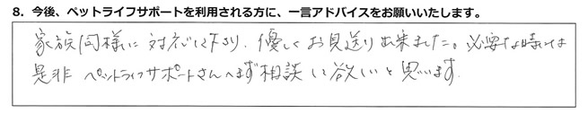 家族同様に対応して下さり、優しくお見送り出来ました。必要な時は、是非ペットライフサポートさんへまず相談して欲しいと思います。