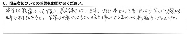 本当に気遣をして頂き、感謝しています。お仕事といってもやはり辛いと感じる時もあるだろうと。言葉や文章ではうまく伝える事ができませんが、有難うございました。