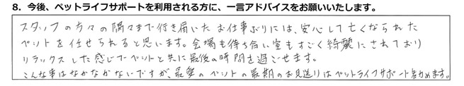 スタッフの方々の隅々まで行き届いたお仕事ぶりには、安心して亡くなられたペットを任せられると思います。会場も待合室もすごく綺麗にされており、リラックスした感じでペットと共に最後の時間を過ごせます。こんな事はなかなかないですが、最愛のペットの最期のお見送りはペットライフサポートを勧めます。