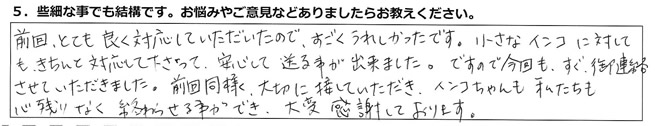 前回、とても良く対応していただいたので、すごくうれしかったです。小さなインコに対しても、きちんと対応して下さって、安心して送る事が出来ました。ですので今回も、すぐ御連絡させていただきました。前回同様、大切に接していただき、インコちゃんも私たちも心残りなく終わらせる事ができ、大変感謝しております。