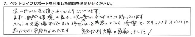 遠い所から来て頂きありがとうございます。
まず自然環境の良さ、沢の水音が今でも心に残っています。
ペットの火葬場なので、もっと汚いかと思っていたら清潔でスリッパもきれいに並べられて気持ちよかったです。完全個別火葬に感動しました!