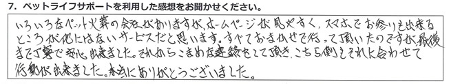 いろいろなペット火葬の会社がありますが、ホームページが見やすく、スマホでお参りも出来るところが他にはないサービスだと思います。すべておまかせで行って頂いたのですが、最後まで丁寧で安心出来ました。それからこまめな連絡をして頂き、こちら側をそれに合わせて行動が出来ました。本当にありがとうございました。
