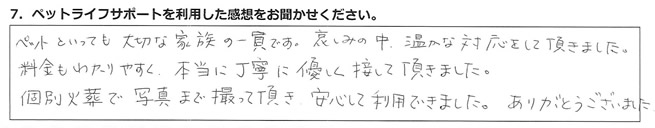ペットといっても大切な家族の一員です。哀しみの中、温かな対応をして頂きました。料金もわかりやすく、本当に丁寧に優しく接して頂きました。個別火葬で写真まで撮って頂き、安心して利用できました。ありがとうございました。