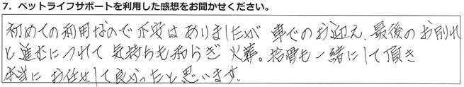 初めての利用なので不安はありましたが、車でのお迎え、最後のお別れと進むにつれて気持ちも和らぎ、火葬・拾骨も一緒にして頂き、本当にお任せして良かったと思います。