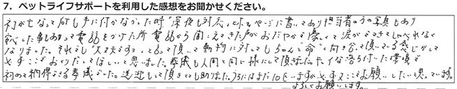 ネコが亡くなって何も手に付かなかった時「深夜も対応」とホームページに書いてあり、担当者の方の写真もあり、安心したこともあって電話をかけた所、電話から聞こえてきた声がおだやかで優しくて、涙がでてきてしゃべれなくなりました。それでも”大丈夫ですよ”と言って頂いて、動物に対してもちゃんと”命”と向き合って頂いてる感じがして、必ずここでおくりだしてほしいと思いました。葬儀も人間と同じ様にして頂きました。キレイな落ち着いた環境で、初めて納得できる葬儀でした。送迎もして頂きまして助かりました。うちにはまだ10匹いますが、必ず又ここでお願いしたいと思っています。よろしくお願いします。