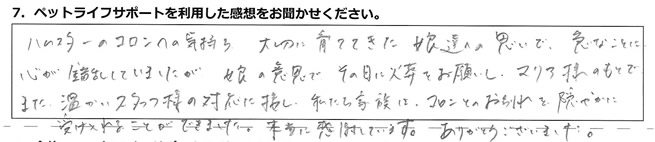 ハムスターのコロンの気持ち、大切に育ててきた娘達の思いで、急なことに心が錯乱していましたが、娘の意思でその日に火葬をお願いし、マリア様のもとで、また温かいスタッフ様の対応に接し、私たち家族はコロンとのお別れを、穏やかに受け入れることができました。本当に感謝しています。ありがとうございました。