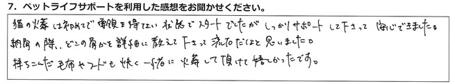 猫の火葬は初めてで要領を得ない状態でスタートでしたが、しっかりサポートして下さって、安心できました。納骨の際、どこの骨かを詳細に教えて下さって、流石だなと思いました。
持ちこんだ毛布やフードも、快く一緒に火葬して頂けて嬉しかったです。