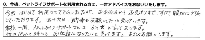 今回はじめて利用させてもらいましたが、お出迎えからお見送りまで、すべて親切に対応していただけます。四十九日、納骨もお願いしたいと思っています。
家族一同、ペットライフサポートさんは5つ★と言っております。他のペットの時にもお世話になりたいと思ってます。よろしくお願いします。