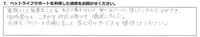 家族として見送ることをあたり前のこととして、我々ファミリーに接していただくことができ、価格面でもこまかな対応の面でも、満足しました。今後もファミリーの立場に立って、良心的なサービスを提供してください。