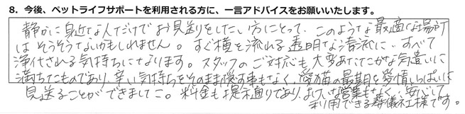 静かに身近な人だけでお見送りをしたい方にとって、このような最適な場所はそうそうないかもしれません。すぐ横を流れる透明な清流に、すべて浄化される気持ちになります。スタッフのご対応も大変あたたかな気遣いに満ちたものであり、辛い気持ちをそのまま隠す事もなく、愛猫の最期を愛情いっぱいに見送ることができました。料金も提示通りであり、よけいな営業も無く安心して利用できる葬儀社様です。