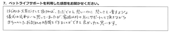 はじめは火葬だけして頂ければ、ただでさえ悲しいのに悲しさを増すような儀式は必要ないと思ってましたが、家族以外の方にサポートして頂きながら、きちんとしたお別れの時間を作ることができて良かったと思います。