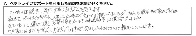 ていねいな説明、対応、本当にありがとうございます。初めてペットライフサポートさんにたのむので、ちょっと心配していましたが、ちゃんと説明、わが家のジャイをていねいに運んで頂き、火葬の際もメールでの連絡等して頂き、安心しました。わが家にはまだ中型犬、大型犬がいますので、次回もペットライフさんに頼むことにします。
