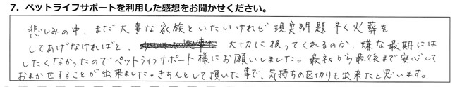 悲しみの中、まだ大事な家族といたいけれど、現実問題早く火葬をしてあげなければと、大切に扱ってくれるのか、嫌な最期にはしたくなかったので、ペットライフサポート様にお願いしました。最初から最後まで安心しておまかせすることが出来ました。きちんとして頂いた事で、気持ちの区切りも出来たと思います。
