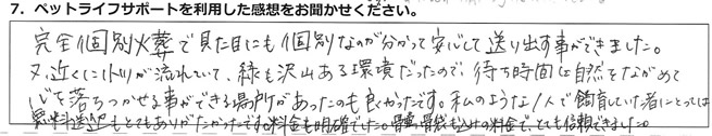 完全個別火葬で見た目にも個別なのが分かって安心して送り出す事ができました。又、近くに小川が流れていて、緑も沢山ある環境だったので、待ち時間は自然をながめて心を落ちつかせる事ができる場所があったのも良かったです。私のような1人で飼育していた者にとっては、無料送迎もとてもありがたかったです。料金も明確でした。骨壺、骨袋も込みの料金で、とても信頼できました。
