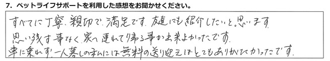 すべてに丁寧、親切で満足です。友達にも紹介したいと思います。思い残すことなく家へ連れて帰る事が出来、よかったです。車に乗れず、一人暮らしの私には、無料の送り迎えはとてもありがたかったです。