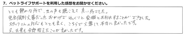 とても静かな所で、虫の声も聴こえて良い所でした。完全個別火葬だったおかげでゆっくりと愛猫とお別れすることができました。スタッフさんの対応もとても良く、こちらで火葬して本当に良かったです。又、お骨も全部拾えたことが良かったです。