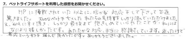 HPに掲載されていた以上に暖かな対応をして下さって、正直驚きました。大切なペットを亡くした私達の気持ちをしっかり汲んでいただけました。又、迎えに来て頂き、しっかり最後まで抱きしめていられたことが、私にはなにより嬉しかったです。あたたかな対応、本当に感謝しています。迷ったけど葬式という形を選んで良かったです。ありがとうございました。