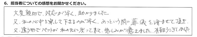 大変親切で対応が早く助かりました。又、私の心中を察して下さるのが早く、あっという間に葬儀を済ませて頂き、又、違う形でペットが私の元に戻って来て、悲しみが癒えました。有難うございました。