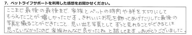 ここまで最後の最後まで家族とペットの時間や絆を大切にしてもらえたことが嬉しかったです。きれいにお花を飾ってあげたりした最後の写真を撮ることができたこと、思い出を写真としてずっと見れることができるとは思っていなかったので、家族みんなで良かったね、と話してます。ありがとうございました。