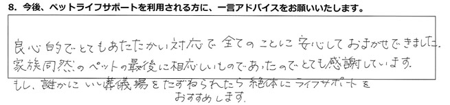 良心的でとてもあたたかい対応で全てのことに安心しておまかせできました。家族同然のペットの最後に相応しいものであったので、とても感謝しています。もし、誰かにいい葬儀場をたずねられたら、絶対にライフサポートをおすすめします。