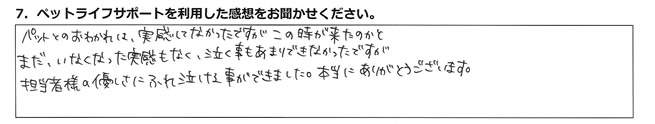 ペットとのおわかれは、実感してなかったですが、この時が来たのかとまだ、いなくなった実感もなく、泣く事もあまりできなかったですが、担当者様の優しさにふれ、泣ける事ができました。本当にありがとうございます。