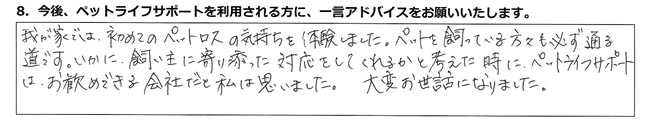 我が家では初めてのペットロスの気持ちを体験しました。ペットを飼っている方々も必ず通る道です。いかに飼い主に寄り添った対応をしてくれるかと考えた時にペットライフサポートはお勧めできる会社だと私は思いました。大変お世話になりました。