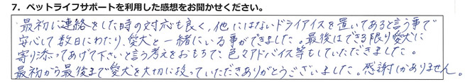 最初に連絡をした時の対応も良く、他にはないドライアイスを置いてあると言う事で、安心して数日にわたり、愛犬と一緒にいる事ができました。最後は出来る限り愛犬に寄り添ってあげて下さい、と言う考えをおもちで、色々アドバイス等をしていただきました。最初から最後まで愛犬を大切に扱っていただきありがとうございました。感謝しかありません。