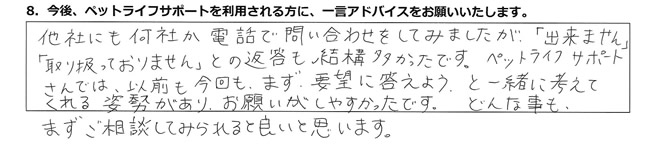 他社にも何社か電話で問い合わせをしてみましたが「出来ません」「取り扱っておりません」との返答も結構多かったです。ペットライフサポートさんでは、以前も今回も、まず要望に応えようと一緒に考えてくれる姿勢があり、お願いがしやすかったです。どんな事もまずご相談してみられると良いと思います。